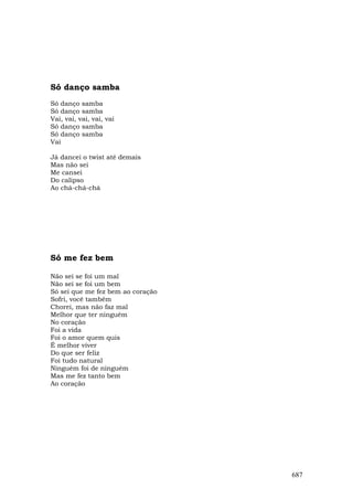 Só danço samba
Só danço samba
Só danço samba
Vai, vai, vai, vai, vai
Só danço samba
Só danço samba
Vai

Já dancei o twist até demais
Mas não sei
Me cansei
Do calipso
Ao chá-chá-chá




Só me fez bem

Não sei se foi um mal
Não sei se foi um bem
Só sei que me fez bem ao coração
Sofri, você também
Chorei, mas não faz mal
Melhor que ter ninguém
No coração
Foi a vida
Foi o amor quem quis
É melhor viver
Do que ser feliz
Foi tudo natural
Ninguém foi de ninguém
Mas me fez tanto bem
Ao coração




                                   687
 