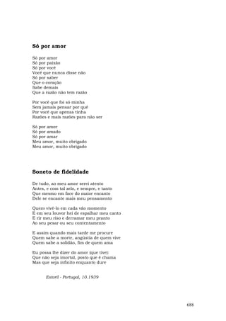 Só por amor

Só por amor
Só por paixão
Só por você
Você que nunca disse não
Só por saber
Que o coração
Sabe demais
Que a razão não tem razão

Por você que foi só minha
Sem jamais pensar por quê
Por você que apenas tinha
Razões e mais razões para não ser

Só por amor
Só por amado
Só por amar
Meu amor, muito obrigado
Meu amor, muito obrigado




Soneto de fidelidade

De tudo, ao meu amor serei atento
Antes, e com tal zelo, e sempre, e tanto
Que mesmo em face do maior encanto
Dele se encante mais meu pensamento

Quero vivê-lo em cada vão momento
E em seu louvor hei de espalhar meu canto
E rir meu riso e derramar meu pranto
Ao seu pesar ou seu contentamento

E assim quando mais tarde me procure
Quem sabe a morte, angústia de quem vive
Quem sabe a solidão, fim de quem ama

Eu possa lhe dizer do amor (que tive):
Que não seja imortal, posto que é chama
Mas que seja infinito enquanto dure


      Estoril - Portugal, 10.1939




                                            688
 
