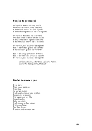 Soneto de separação

De repente do riso fez-se o pranto
Silencioso e branco como a bruma
E das bocas unidas fez-se a espuma
E das mãos espalmadas fez-se o espanto.

De repente da calma fez-se o vento
Que dos olhos desfez a última chama
E da paixão fez-se o pressentimento
E do momento imóvel fez-se o drama.

De repente, não mais que de repente
Fez-se de triste o que se fez amante
E de sozinho o que se fez contente.

Fez-se do amigo próximo o distante
Fez-se da vida uma aventura errante
De repente, não mais que de repente.

      Oceano Atlântico, a bordo do Highland Patriot,
      a caminho da Inglaterra, 09.1938




Sonho de amor e paz

Deve haver
Num canto qualquer
Uma ilha
Ao abrigo da dor
Onde um homem e uma mulher
Possam ter seu amor
Um lugar para ser feliz
Sem ninguém
Feito para dois
Onde nunca se fale jamais
E o tempo fugaz
Não diga depois
E o amor seja sempre paz




                                                       689
 