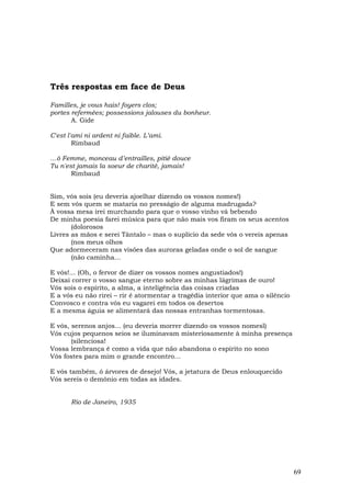 Três respostas em face de Deus

Familles, je vous hais! foyers clos;
portes refermées; possessions jalouses du bonheur.
       A. Gide

C'est l'ami ni ardent ni faible. L’ami.
        Rimbaud

…ô Femme, monceau d’entrailles, pitié douce
Tu n'est jamais la soeur de charité, jamais!
       Rimbaud


Sim, vós sois (eu deveria ajoelhar dizendo os vossos nomes!)
E sem vós quem se mataria no presságio de alguma madrugada?
À vossa mesa irei murchando para que o vosso vinho vá bebendo
De minha poesia farei música para que não mais vos firam os seus acentos
       (dolorosos
Livres as mãos e serei Tântalo – mas o suplício da sede vós o vereis apenas
       (nos meus olhos
Que adormeceram nas visões das auroras geladas onde o sol de sangue
       (não caminha…

E vós!... (Oh, o fervor de dizer os vossos nomes angustiados!)
Deixai correr o vosso sangue eterno sobre as minhas lágrimas de ouro!
Vós sois o espírito, a alma, a inteligência das coisas criadas
E a vós eu não rirei – rir é atormentar a tragédia interior que ama o silêncio
Convosco e contra vós eu vagarei em todos os desertos
E a mesma águia se alimentará das nossas entranhas tormentosas.

E vós, serenos anjos... (eu deveria morrer dizendo os vossos nomesl)
Vós cujos pequenos seios se iluminavam misteriosamente à minha presença
       (silenciosa!
Vossa lembrança é como a vida que não abandona o espírito no sono
Vós fostes para mim o grande encontro…

E vós também, ó árvores de desejo! Vós, a jetatura de Deus enlouquecido
Vós sereis o demônio em todas as idades.


       Rio de Janeiro, 1935




                                                                                 69
 
