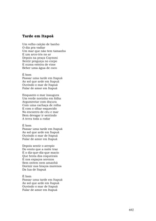 Tarde em Itapoã

Um velho calção de banho
O dia pra vadiar
Um mar que não tem tamanho
E um arco-íris no ar
Depois na praça Caymmi
Sentir preguiça no corpo
E numa esteira de vime
Beber uma água de coco

É bom
Passar uma tarde em Itapuã
Ao sol que arde em Itapuã
Ouvindo o mar de Itapuã
Falar de amor em Itapuã

Enquanto o mar inaugura
Um verde novinho em folha
Argumentar com doçura
Com uma cachaça de rolha
E com o olhar esquecido
No encontro de céu e mar
Bem devagar ir sentindo
A terra toda a rodar

É bom
Passar uma tarde em Itapuã
Ao sol que arde em Itapuã
Ouvindo o mar de Itapuã
Falar de amor em Itapuã

Depois sentir o arrepio
Do vento que a noite traz
E o diz-que-diz-que macio
Que brota dos coqueirais
E nos espaços serenos
Sem ontem nem amanhã
Dormir nos braços morenos
Da lua de Itapuã

É bom
Passar uma tarde em Itapuã
Ao sol que arde em Itapuã
Ouvindo o mar de Itapuã
Falar de amor em Itapuã




                             692
 