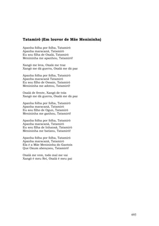 Tatamirô (Em louvor de Mãe Menininha)

Apanha folha por folha, Tatamirô
Apanha maracanã, Tatamirô
Eu sou filha de Oxalá, Tatamirô
Menininha me apanhou, Tatamirô!

Xangô me leva, Oxalá me traz
Xangô me dá guerra, Oxalá me dá paz

Apanha folha por folha, Tatamirô
Apanha maracanã Tatamirô
Eu sou filho de Ossain, Tatamirô
Menininha me adotou, Tatamirô!

Oxalá de frente, Xangô de trás
Xangô me dá guerra, Oxalá me dá paz

Apanha folha por folha, Tatamirô
Apanha maracanã, Tatamirô
Eu sou filho de Ogun, Tatamirô
Menininha me ganhou, Tatamirô!

Apanha folha por folha, Tatamirô
Apanha maracanã, Tatamirô
Eu sou filha de Inhansã, Tatamirô
Menininha me batizou, Tatamirô!

Apanha folha por folha, Tatamirô
Apanha maracanã, Tatamirô
Ela é a Mãe Menininha do Gantois
Que Oxum abençoou, Tatamirô!

Oxalá me vem, todo mal me vai
Xangô é meu Rei, Oxalá é meu pai




                                        693
 
