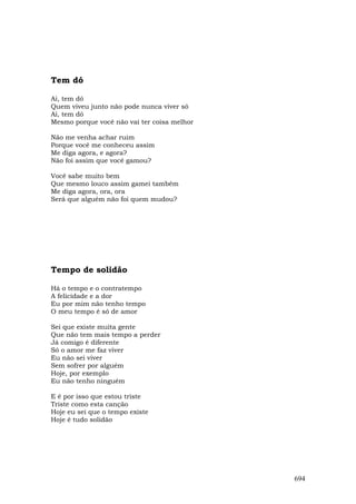Tem dó

Ai, tem dó
Quem viveu junto não pode nunca viver só
Ai, tem dó
Mesmo porque você não vai ter coisa melhor

Não me venha achar ruim
Porque você me conheceu assim
Me diga agora, e agora?
Não foi assim que você gamou?

Você sabe muito bem
Que mesmo louco assim gamei também
Me diga agora, ora, ora
Será que alguém não foi quem mudou?




Tempo de solidão

Há o tempo e o contratempo
A felicidade e a dor
Eu por mim não tenho tempo
O meu tempo é só de amor

Sei que existe muita gente
Que não tem mais tempo a perder
Já comigo é diferente
Só o amor me faz viver
Eu não sei viver
Sem sofrer por alguém
Hoje, por exemplo
Eu não tenho ninguém

E é por isso que estou triste
Triste como esta canção
Hoje eu sei que o tempo existe
Hoje é tudo solidão




                                             694
 