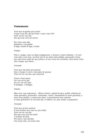 Testamento

Você que só ganha pra juntar
O que é que há, diz pra mim, o que é que há?
Você vai ver um dia
Em que fria você vai entrar

Por cima uma laje
Embaixo a escuridão
É fogo, irmão! É fogo, irrnão!

Falado

Pois é, amigo, como se dizia antigamente, o buraco é mais embaixo... E você
com todo o seu baú, vai ficar por lá na mais total solidão, pensando à beça
que não levou nada do que juntou: só seu terno de cerimônia. Que fossa, hein,
meu chapa, que fossa...

Cantado

Você que não pára pra pensar
Que o tempo é curto e não pára de passar
Você vai ver um dia, que remorso!

Como é bom parar
Ver um sol se pôr
Ou ver um sol raiar
E desligar, e desligar

Falado

Mas você, que esperança... Bolsa, títulos, capital de giro, public relations (e
tome gravata!), protocolos, comendas, caviar, champanhe (e tome gravata!), o
amor sem paixão, o corpo sem alma, o pensamento sem espírito
(e tome gravata!) e lá um belo dia, o enfarte; ou, pior ainda, o psiquiatra

Cantado

Você que só faz usufruir
E tem mulher pra usar ou pra exibir
Você vai ver um dia
Em que toca você foi bulir!
A mulher foi feita
Pro amor e pro perdão
Cai nessa não, cai nessa não




                                                                             696
 