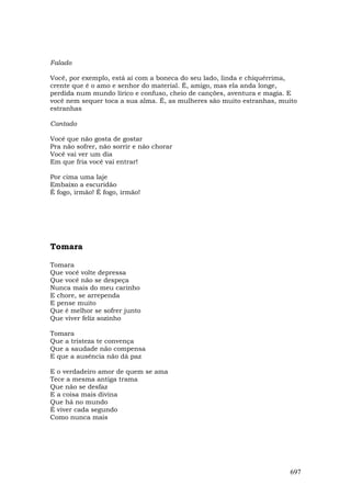 Falado

Você, por exemplo, está aí com a boneca do seu lado, linda e chiquérrima,
crente que é o amo e senhor do material. É, amigo, mas ela anda longe,
perdida num mundo lírico e confuso, cheio de canções, aventura e magia. E
você nem sequer toca a sua alma. É, as mulheres são muito estranhas, muito
estranhas

Cantado

Você que não gosta de gostar
Pra não sofrer, não sorrir e não chorar
Você vai ver um dia
Em que fria você vai entrar!

Por cima uma laje
Embaixo a escuridão
É fogo, irmão! É fogo, irmão!




Tomara

Tomara
Que você volte depressa
Que você não se despeça
Nunca mais do meu carinho
E chore, se arrependa
E pense muito
Que é melhor se sofrer junto
Que viver feliz sozinho

Tomara
Que a tristeza te convença
Que a saudade não compensa
E que a ausência não dá paz

E o verdadeiro amor de quem se ama
Tece a mesma antiga trama
Que não se desfaz
E a coisa mais divina
Que há no mundo
É viver cada segundo
Como nunca mais




                                                                       697
 