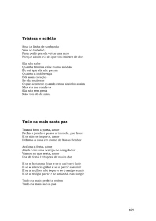 Tristeza e solidão

Sou da linha de umbanda
Vou no babalaô
Para pedir pra ela voltar pra mim
Porque assim eu sei que vou morrer de dor

Ela não sabe
Quanta tristeza cabe numa solidão
Eu sei que ela não pensa
Quanto a indiferença
Dói num coração
Se ela soubesse
O que acontece quando estou sozinho assim
Mas ela me condena
Ela não tem pena
Não tem dó de mim




Tudo na mais santa paz

Tranca bem a porta, amor
Fecha a janela e passa a tramela, por favor
E se não se importa, amor
Defuma a casa em nome de Nosso Senhor

Acabou a festa, amor
Ainda tem uma cerveja no congelador
Vamos ao que resta, amor
Dia de festa é véspera de muita dor

E   se   o   fantasma ficar e se o cachorro latir
E   se   o   silêncio gritar e se o pavor assumir
E   se   a   mulher não topar e se o amigo sumir
E   se   o   relógio parar e se amanhã não surgir

Tudo na mais perfeita ordem
Tudo na mais santa paz




                                                    699
 