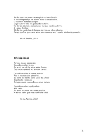 Tenho esperanças no meu espírito extraordinário
E tenho esperança na minha alma extraordinária.
O filho dos homens antigos
Cujo cadáver não era possuído da terra
Há de um dia ver o caminho de luz que existe na treva
E então, Senhor
Ele há de caminhar de braços abertos, de olhos abertos
Para o profeta que a sua alma ama mas que seu espírito ainda não possuiu.


      Rio de Janeiro, 1933




Introspecção

Nuvens lentas passavam
Quando eu olhei o céu.
Eu senti na minha alma a dor do céu
Que nunca poderá ser sempre calmo.

Quando eu olhei a árvore perdida
Não vi ninhos nem pássaros.
Eu senti na minha alma a dor da árvore
Esgalhada e sozinha
Sem pássaros cantando nos seus ninhos.

Quando eu olhei minha alma
Vi a treva.
Eu senti no céu e na árvore perdida
A dor da treva que vive na minha alma.


      Rio de Janeiro, 1933




                                                                            7
 