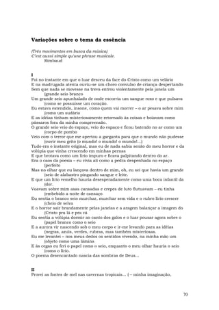 Variações sobre o tema da essência

(Três movimentos em busca da música)
C’est aussi simple qu'une phrase musicale.
       Rimbaud


I
Foi no instante em que o luar desceu da face do Cristo como um velário
E na madrugada atenta ouviu-se um choro convulso de criança despertando
Sem que nada se movesse na treva entrou violentamente pela janela um
       (grande seio branco
Um grande seio apunhalado de onde escorria um sangue roxo e que pulsava
       (como se possuísse um coração.
Eu estava estendido, insone, como quem vai morrer – o ar pesava sobre mim
       (como um sudário
E as idéias tinham misteriosamente retornado às coisas e boiavam como
pássaros fora da minha compreensão.
O grande seio veio do espaço, veio do espaço e ficou batendo no ar como um
       (corpo de pombo
Veio com o terror que me apertou a garganta para que o mundo não pudesse
       (ouvir meu grito (o mundo! o mundo! o mundo!...)
Tudo era o instante original, mas eu de nada sabia senão do meu horror e da
volúpia que vinha crescendo em minhas pernas
E que brotava como um lírio impuro e ficava palpitando dentro do ar.
Era o caos da poesia – eu vivia ali como a pedra despenhada no espaço
       (perfeito
Mas no olhar que eu lançava dentro de mim, oh, eu sei que havia um grande
       (seio de alabastro pingando sangue e leite.
E que um lírio vemelho hauria desesperadamente como uma boca infantil da
       (dor.
Voavam sobre mim asas cansadas e crepes de luto flutuavam – eu tinha
       (embebido a noite de cansaço
Eu sentia o branco seio murchar, murchar sem vida e o rubro lírio crescer
       (cheio de seiva
E o horror sair brandamente pelas janelas e a aragem balançar a imagem do
       (Cristo pra lá e pra cá
Eu sentia a volúpia dormir ao canto dos galos e o luar pousar agora sobre o
       (papel branco como o seio
E a aurora vir nascendo sob o meu corpo e ir-me levando para as idéias
       (negras, azuis, verdes, rubras, mas também misteriosas.
Eu me levantei – nos meus dedos os sentidos vivendo, na minha mão um
       (objeto como uma lâmina
E às cegas eu feri o papel como o seio, enquanto o meu olhar hauria o seio
       (como o lírio.
O poema desencantado nascia das sombras de Deus...


II
Provei as fontes de mel nas cavernas tropicais... ( – minha imaginação,



                                                                          70
 