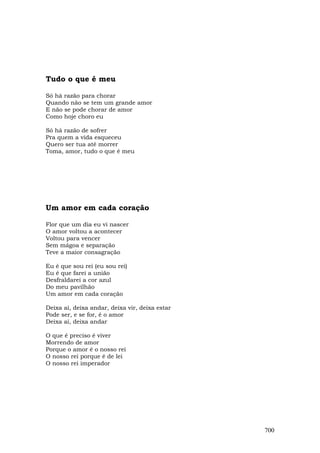 Tudo o que é meu

Só há razão para chorar
Quando não se tem um grande amor
E não se pode chorar de amor
Como hoje choro eu

Só há razão de sofrer
Pra quem a vida esqueceu
Quero ser tua até morrer
Toma, amor, tudo o que é meu




Um amor em cada coração

Flor que um dia eu vi nascer
O amor voltou a acontecer
Voltou para vencer
Sem mágoa e separação
Teve a maior consagração

Eu é que sou rei (eu sou rei)
Eu é que farei a união
Desfraldarei a cor azul
Do meu pavilhão
Um amor em cada coração

Deixa aí, deixa andar, deixa vir, deixa estar
Pode ser, e se for, é o amor
Deixa aí, deixa andar

O que é preciso é viver
Morrendo de amor
Porque o amor é o nosso rei
O nosso rei porque é de lei
O nosso rei imperador




                                                700
 