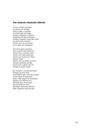 Um homem chamado Alfredo

O meu vizinho do lado
Se matou de solidão
Abriu o gás, o coitado
O último gás do bujão
Porque ninguém o queria
Ninguém lhe dava atenção
Porque ninguém mais lhe abria
As portas do coração
Levou com ele seu louro
E um gato de estimação

Há tanta gente sozinha
Que a gente mal adivinha
Gente sem vez para amar
Gente sem mão para dar
Gente que basta um olhar
Quase nada
Gente com os olhos no chão
Sempre pedindo perdão
Gente que a gente não vê
Porque é quase nada

Eu sempre o cumprimentava
Porque parecia bom
Um homem por trás dos óculos
Como diria Drummond
Num velho papel de embrulho
Deixou um bilhete seu
Dizendo que se matava
De cansado de viver
Embaixo assinado Alfredo
Mas ninguém sabe de quê




                                702
 
