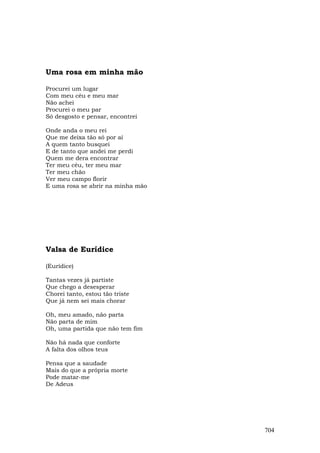Uma rosa em minha mão

Procurei um lugar
Com meu céu e meu mar
Não achei
Procurei o meu par
Só desgosto e pensar, encontrei

Onde anda o meu rei
Que me deixa tão só por aí
A quem tanto busquei
E de tanto que andei me perdi
Quem me dera encontrar
Ter meu céu, ter meu mar
Ter meu chão
Ver meu campo florir
E uma rosa se abrir na minha mão




Valsa de Eurídice

(Eurídice)

Tantas vezes já partiste
Que chego a desesperar
Chorei tanto, estou tão triste
Que já nem sei mais chorar

Oh, meu amado, não parta
Não parta de mim
Oh, uma partida que não tem fim

Não há nada que conforte
A falta dos olhos teus

Pensa que a saudade
Mais do que a própria morte
Pode matar-me
De Adeus




                                   704
 