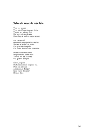 Valsa do amor de nós dois

Vem ver o mar
Vem que Copacabana é linda
Vamos ser só nós dois
E o que vai ser depois
É melhor, é melhor nem pensar

Ah, namorar!
Os casais nem parecem saber
Nos seus beijos de amor
E o que resta depois
É a valsa do amor de nós dois

Pelas linhas sinuosas
Do passeio à beira-mar
Todo o Rio de Janeiro
Vai querer dançar

E nós, depois
Partiremos num beijo de luz
Pelo céu ao luar
A dançar, a dançar
Esta valsa do amor
De nós dois




                                705
 