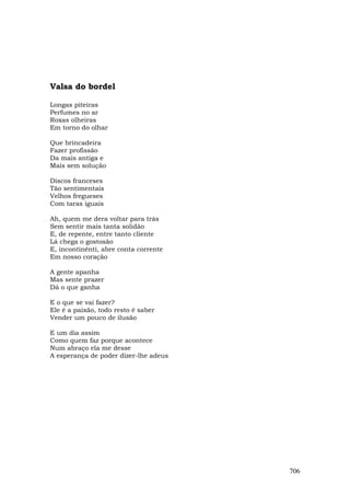Valsa do bordel

Longas piteiras
Perfumes no ar
Roxas olheiras
Em torno do olhar

Que brincadeira
Fazer profissão
Da mais antiga e
Mais sem solução

Discos franceses
Tão sentimentais
Velhos fregueses
Com taras iguais

Ah, quem me dera voltar para trás
Sem sentir mais tanta solidão
E, de repente, entre tanto cliente
Lá chega o gostosão
E, incontinênti, abre conta corrente
Em nosso coração

A gente apanha
Mas sente prazer
Dá o que ganha

E o que se vai fazer?
Ele é a paixão, todo resto é saber
Vender um pouco de ilusão

E um dia assim
Como quem faz porque acontece
Num abraço ela me desse
A esperança de poder dizer-lhe adeus




                                       706
 