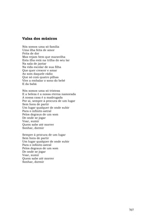 Valsa dos músicos

Nós somos uma só família
Uma ilha feita de amor
Feita de dor
Mas vejam bem que maravilha
Esta ilha está na trilha do seu lar
Na sala de jantar
Na vida escolar de sua filha
Que quer crescer e amar
Ao som daquele rádio
Que só com quatro pilhas
Vive a embalar o sono do bebê
E da babá

Nós somos uma só tristeza
E a beleza é a nossa eterna namorada
A nossa casa é a madrugada
Por aí, sempre à procura de um lugar
Sem hora de partir
Um lugar qualquer de onde subir
Para o infinito astral
Pelos degraus de um som
De onde se jogar
Voar, sumir
Quem sabe até morrer
Sonhar, dormir

Sempre à procura de um lugar
Sem hora de partir
Um lugar qualquer de onde subir
Para o infinito astral
Pelos degraus de um som
De onde se jogar
Voar, sumir
Quem sabe até morrer
Sonhar, dormir




                                       707
 