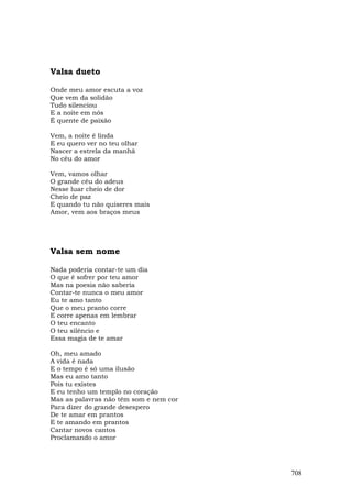 Valsa dueto

Onde meu amor escuta a voz
Que vem da solidão
Tudo silenciou
E a noite em nós
É quente de paixão

Vem, a noite é linda
E eu quero ver no teu olhar
Nascer a estrela da manhã
No céu do amor

Vem, vamos olhar
O grande céu do adeus
Nesse luar cheio de dor
Cheio de paz
E quando tu não quiseres mais
Amor, vem aos braços meus




Valsa sem nome

Nada poderia contar-te um dia
O que é sofrer por teu amor
Mas na poesia não saberia
Contar-te nunca o meu amor
Eu te amo tanto
Que o meu pranto corre
E corre apenas em lembrar
O teu encanto
O teu silêncio e
Essa magia de te amar

Oh, meu amado
A vida é nada
E o tempo é só uma ilusão
Mas eu amo tanto
Pois tu existes
E eu tenho um templo no coração
Mas as palavras não têm som e nem cor
Para dizer do grande desespero
De te amar em prantos
E te amando em prantos
Cantar novos cantos
Proclamando o amor




                                        708
 