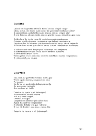 Valsinha

Um dia ele chegou tão diferente do seu jeito de sempre chegar
Olhou-a dum jeito muito mais quente do que sempre costumava olhar
E não maldisse a vida tanto quanto era seu jeito de sempre falar
E nem deixou-a só num canto, pra seu grande espanto convidou-a pra rodar

Então ela se fez bonita como há muito tempo não queria ousar
Com seu vestido decotado cheirando a guardado de tanto esperar
Depois os dois deram-se os braços como há muito tempo não se usava dar
E cheios de ternura e graça foram para a praça e começaram a se abraçar

E ali dançaram tanta dança que a vízinhança toda despertou
E foi tanta felicidade que toda a cidade enfim se iluminou
E foram tantos beijos loucos
Tantos gritos roucos como não se ouvia mais Que o mundo compreendeu
E o dia amanheceu em paz




Veja você

Veja você, eu que tanto cuidei da minha paz
Tenho o peito doendo, sangrando de amor
Por demais
Na dor eu sei a extensão da loucura que fiz
Eu que acordo cantando
Sem medo de ser infeliz

Quem te viu, quem te vê, hein rapaz?
Você tinha era manias demais
Mas aí o amor chegou
Desabou a sua paz
Despediu seu desamor pra nunca mais
Algum dia você vai compreender
A extensão de todo bem que eu lhe fiz
E você há de dizer: meu amor, eu sou feliz

Quem te viu e quem te vê, hein rapaz?




                                                                          709
 