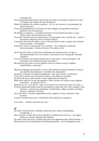 enlouquece!)
Fui perseguido pelas floras carnívoras dos vales torturados e penetrei os rios
       (e cheguei aos bordos do mar fantástico
Nada me impediu de sonhar a poesia – oh, eu me converti à necessidade do
       (amor primeiro
E nas correspondências do finito em mim cheguei aos grandes sistemas
       (poéticos do renovamento.
Só desejei a essência – vi campos de lírios se levantarem da terra e cujas
       (raízes eram ratos brancos em fuga
Vi-os que corriam para as montanhas e os persegui com a minha ira – subi as
       (escarpas ardentes como se foram virgens
E quando do mais alto olhei o céu recebi em pleno rosto o vômito das estrelas
       (menstruadas – eternidade!
O poeta é como a criança que viu a estrela. – Ah, balbucios, palavras
       (entrecortadas e ritmos de berço. De súbito a dor.

Ai de mim! É como o jovem que sonhando nas janelas azuis, eis que a
       (incompreensão vem e ele entra e atravessa à toa um grande corredor
       (sombrio
E vai se debruçar na janela do fim que se abre para a nova paisagem e ali
       (estende o seu sofrimento (ele retornará...)
Movimentos de areia no meu espírito como se fossem nascer cidades
       (esplêndidas – paz! paz!

Música longínqua penetrando a terra e devolvendo misteriosamente a doçura
       (ao espelho das Iâminas e ao brilho dos diamantes.
[homens correndo na minha imaginação – por que correm os homens?
O terrível é pensar que há loucos como eu em todas as estradas
Os faces–de–lua, seres tristes e vãos, legionários do deserto
(Não seria ridículo vê-los carregando o sexo enorme às costas como trágicas
       (mochilas – ai! deixem-me rir...
Deixem-me rir – por Deus! – que eu me perco em visões que nem sei mais...)
É Jesus passando pelas ruas de Jerusalém ao peso da cruz. Nos campos e nos
       (montes a poesia das parábolas. Vociferações, ódios, punhos cerrados
       (contra o mistério. Destino.
Oh, não! não é a ilusão enganadora nem a palavra vã dos oráculos e dos
       (sonhos
O poeta mentirá para que o sofrimento dos homens se perpetue.

E eu diria… "Sonhei as fontes de mel…"


III
Do amor como do fruto. (Sonhos dolorosos das ermas madrugadas
      acordando…)
Nas savanas a visão dos cactos parados à sombra dos escravos – as negras
      (mãos no ventre luminoso das jazidas
Do amor como do fruto. (A alma dos sons nos algodoais das velhas lendas…)
Êxtases da terra às manadas de búfalos passando – ecos vertiginosos das




                                                                             71
 
