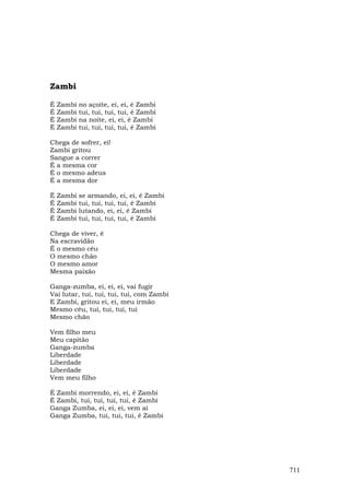 Zambi

É   Zambi   no açoite, ei, ei, é Zambi
É   Zambi   tui, tui, tui, tui, é Zambi
É   Zambi   na noite, ei, ei, é Zambi
É   Zambi   tui, tui, tui, tui, é Zambi

Chega de sofrer, ei!
Zambi gritou
Sangue a correr
É a mesma cor
É o mesmo adeus
É a mesma dor

É   Zambi   se armando, ei, ei, é Zambi
É   Zambi   tui, tui, tui, tui, é Zambi
É   Zambi   lutando, ei, ei, é Zambi
É   Zambi   tui, tui, tui, tui, é Zambi

Chega de viver, ê
Na escravidão
É o mesmo céu
O mesmo chão
O mesmo amor
Mesma paixão

Ganga-zumba, ei, ei, ei, vai fugir
Vai lutar, tui, tui, tui, tui, com Zambi
E Zambi, gritou ei, ei, meu irmão
Mesmo céu, tui, tui, tui, tui
Mesmo chão

Vem filho meu
Meu capitão
Ganga-zumba
Liberdade
Liberdade
Liberdade
Vem meu filho

É Zambi morrendo, ei, ei, é Zambi
É Zambi, tui, tui, tui, tui, é Zambi
Ganga Zumba, ei, ei, ei, vem aí
Ganga Zumba, tui, tui, tui, é Zambi




                                           711
 