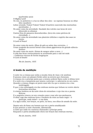 (quebradas azuis
O Mighty Lord!
Os rios, os pinheiros e a luz no olhar dos cães – as raposas brancas no olhar
       (dos caçadores
Lobos uivando, Yukon! Yukon! Yukon! (Casebres nascendo das montanhas
       paralisadas…)
Do amor como da serenidade. Saudade dos vulcões nas lavas de neve
       (descendo os abismos
Cantos frios de pássaros desconhecidos. (Arco-íris como pórticos de
       eternidade…)
Do amor como da serenidade nas planícies infinitas o espírito das asas no
       (vento.
O Lord of Peace!

Do amor como da morte. (Ilhas de gelo ao sabor das correntes…)
Ursas surgindo da aurora boreal como almas gigantescas do grande-silêncio-
       (branco
Do amor como da morte. (Gotas de sangue sobre a neve…)
A vida das focas continuamente se arrastando para o não-sei-onde
– Cadáveres eternos de heróis longínquos
O Lord of Death!

      Rio de Janeiro, 1935



A lenda da maldição

A noite viu a criança que subia a escada cheia de risos e de sombras
E pousou como um pássaro ferido sobre as árvores que choravam.
A criança era o príncipe-poeta que a música ardente fizera subir à última torre
E a noite era a camponesa que amava o príncipe e o adormecia no seu canto.
Quando a criança chegou ao ponto mais alto viu que a música era o riso
       (embriagado
E que o riso embriagado era das estátuas mortas que tinham no ventre aberto
       (entranhas murchas.
A criança lembrou-se da noite cheia de entranhas e cujo riso era a poesia
       8eterna
E a angústia cresceu no seu coração como o mar alto nos penhascos.
O olhar cego das estátuas levou o herdeiro do reino ao fosso negro – ó
       (príncipe, onde estás? – a voz dizia
E a água subia, nos braços, no peito, na boca, nos olhos do amado da noite.

Depois saiu do fosso um homem que era o poeta-amaldiçoado
E que possuiu a noite chorando, adormecida.
A noite que nada viu continua chamando o príncipe-poeta
Enquanto o poeta-amaldiçoado chora nos braços das estátuas mortas...

      Rio de Janeiro, 1935




                                                                                72
 