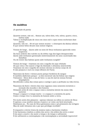 Os malditos

(A aparição do poeta)


Quantos somos, não sei... Somos um, talvez dois, três, talvez, quatro; cinco,
       (talvez nada
Talvez a multiplicação de cinco em cinco mil e cujos restos encheriam doze
       (terras
Quantos, não sei... Só sei que somos muitos – o desespero da dízima infinita
E que somos belos deuses mas somos trágicos.

Viemos de longe... Quem sabe no sono de Deus tenhamos aparecido como
      (espectros
Da boca ardente dos vulcões ou da órbita cega dos lagos desaparecidos
Quem sabe tenhamos germinado misteriosamente do sono cauterizado das
      (batalhas
Ou do ventre das baleias quem sabe tenhamos surgido?

Viemos de longe – trazemos em nós o orgulho do anjo rebelado
Do que criou e fez nascer o fogo da ilimitada e altíssima misericórdia
Trazemos em nós o orgulho de sermos úlceras no eterno corpo de Jó
E não púrpura e ouro no corpo efêmero de Faraó.

Nascemos da fonte e viemos puros porque herdeiros do sangue
E também disformes porque – ai dos escravos! não há beleza nas origens
Voávamos – Deus dera a asa do bem e a asa do mal às nossas formas
      (impalpáveis
Recolhendo a alma das coisas para o castigo e para a perfeição na vida eterna.

Nascemos da fonte e dentro das eras vagamos como sementes invisíveis o
      (coração dos mundos e dos homens
Deixando atrás de nós o espaço como a memória latente da nossa vida
      (anterior
Porque o espaço é o tempo morto – e o espaço é a memória do poeta
Como o tempo vivo é a memória do homem sobre a terra.

Foi muito antes dos pássaros – apenas rolavam na esfera os cantos de Deus
E apenas a sua sombra imensa cruzava o ar como um farol alucinado...
Existíamos já... No caos de Deus girávamos como o pó prisioneiro da vertigem
Mas de onde viéramos nós e por que privilégio recebido?

E   enquanto o eterno tirava da música vazia a harmonia criadora
E   da harmonia criadora a ordem dos seres e da ordem dos seres o amor
E   do amor a morte e da morte o tempo e do tempo o sofrimento
E   do sofrimento a contemplação e da contemplação a serenidade ínperecível



                                                                                73
 