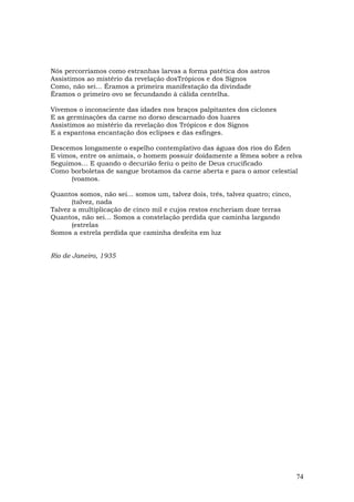 Nós percorríamos como estranhas larvas a forma patética dos astros
Assistimos ao mistério da revelação dosTrópicos e dos Signos
Como, não sei... Éramos a primeira manifestação da divindade
Éramos o primeiro ovo se fecundando à cálida centelha.

Vivemos o inconsciente das idades nos braços palpitantes dos ciclones
E as germinações da carne no dorso descarnado dos luares
Assistimos ao mistério da revelação dos Trópicos e dos Signos
E a espantosa encantação dos eclipses e das esfinges.

Descemos longamente o espelho contemplativo das águas dos rios do Éden
E vimos, entre os animais, o homem possuir doidamente a fêmea sobre a relva
Seguimos… E quando o decurião feriu o peito de Deus crucificado
Como borboletas de sangue brotamos da carne aberta e para o amor celestial
      (voamos.

Quantos somos, não sei... somos um, talvez dois, três, talvez quatro; cinco,
       (talvez, nada
Talvez a multiplicação de cinco mil e cujos restos encheriam doze terras
Quantos, não sei… Somos a constelação perdida que caminha largando
       (estrelas
Somos a estrela perdida que caminha desfeita em luz


Rio de Janeiro, 1935




                                                                               74
 