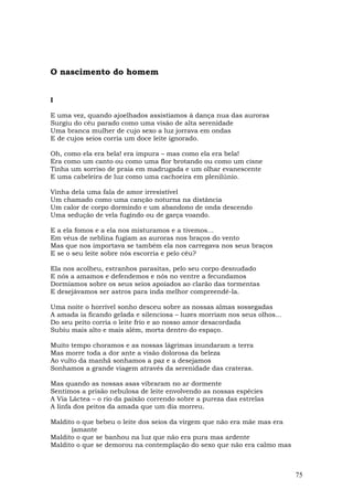 O nascimento do homem


I

E uma vez, quando ajoelhados assistíamos à dança nua das auroras
Surgiu do céu parado como uma visão de alta serenidade
Uma branca mulher de cujo sexo a luz jorrava em ondas
E de cujos seios corria um doce leite ignorado.

Oh, como ela era bela! era impura – mas como ela era bela!
Era como um canto ou como uma flor brotando ou como um cisne
Tinha um sorriso de praia em madrugada e um olhar evanescente
E uma cabeleira de luz como uma cachoeira em plenilúnio.

Vinha dela uma fala de amor irresistível
Um chamado como uma canção noturna na distância
Um calor de corpo dormindo e um abandono de onda descendo
Uma sedução de vela fugindo ou de garça voando.

E a ela fomos e a ela nos misturamos e a tivemos...
Em véus de neblina fugiam as auroras nos braços do vento
Mas que nos importava se também ela nos carregava nos seus braços
E se o seu leite sobre nós escorria e pelo céu?

Ela nos acolheu, estranhos parasitas, pelo seu corpo desnudado
E nós a amamos e defendemos e nós no ventre a fecundamos
Dormíamos sobre os seus seios apoiados ao clarão das tormentas
E desejávamos ser astros para inda melhor compreendê-la.

Uma noite o horrível sonho desceu sobre as nossas almas sossegadas
A amada ia ficando gelada e silenciosa – luzes morriam nos seus olhos...
Do seu peito corria o leite frio e ao nosso amor desacordada
Subiu mais alto e mais além, morta dentro do espaço.

Muito tempo choramos e as nossas lágrimas inundaram a terra
Mas morre toda a dor ante a visão dolorosa da beleza
Ao vulto da manhã sonhamos a paz e a desejamos
Sonhamos a grande viagem através da serenidade das crateras.

Mas quando as nossas asas vibraram no ar dormente
Sentimos a prisão nebulosa de leite envolvendo as nossas espécies
A Via Láctea – o rio da paixão correndo sobre a pureza das estrelas
A linfa dos peitos da amada que um dia morreu.

Maldito o que bebeu o leite dos seios da virgem que não era mãe mas era
      (amante
Maldito o que se banhou na luz que não era pura mas ardente
Maldito o que se demorou na contemplação do sexo que não era calmo mas



                                                                           75
 
