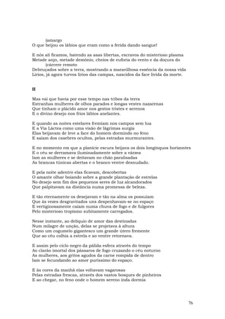 (amargo
O que beijou os lábios que eram como a ferida dando sangue!

E nós ali ficamos, batendo as asas libertas, escravos do misterioso plasma
Metade anjo, metade demônio, cheios de euforia do vento e da doçura do
        (cárcere remoto
Debruçados sobre a terra, mostrando a maravilhosa essência da nossa vida
Lírios, já agora turvos lírios das campas, nascidos da face lívida da morte.


II

Mas vai que havia por esse tempo nas tribos da terra
Estranhas mulheres de olhos parados e longas vestes nazarenas
Que tinham o plácido amor nos gestos tristes e serenos
E o divino desejo nos frios lábios anelantes.

E quando as noites estelares fremiam nos campos sem lua
E a Via Láctea como uma visão de lágrimas surgia
Elas beijavam de leve a face do homem dormindo no feno
E saíam dos casebres ocultos, pelas estradas murmurantes.

E no momento em que a planície escura beijava os dois longínquos horizontes
E o céu se derramava iluminadamente sobre a várzea
Iam as mulheres e se deitavam no chão paralisadas
As brancas túnicas abertas e o branco ventre desnudado.

E pela noite adentro elas ficavam, descobertas
O amante olhar boiando sobre a grande plantação de estrelas
No desejo sem fim dos pequenos seres de luz alcandorados
Que palpitavam na distância numa promessa de beleza.

E tão eternamente os desejavam e tão na alma os possuíam
Que às vezes desgravitados uns despenhavam-se no espaço
E vertiginosamente caíam numa chuva de fogo e de fulgores
Pelo misterioso tropismo subitamente carregados.

Nesse instante, ao delíquio de amor das destinadas
Num milagre de unção, delas se projetava à altura
Como um cogumelo gigantesco um grande útero fremente
Que ao céu colhia a estrela e ao ventre retornava.

E assim pelo ciclo negro da pálida esfera através do tempo
Ao clarão imortal dos pássaros de fogo cruzando o céu noturno
As mulheres, aos gritos agudos da carne rompida de dentro
Iam se fecundando ao amor puríssimo do espaço.

E às cores da manhã elas voltavam vagarosas
Pelas estradas frescas, através dos vastos bosques de pinheiros
E ao chegar, no feno onde o homem sereno inda dormia




                                                                               76
 