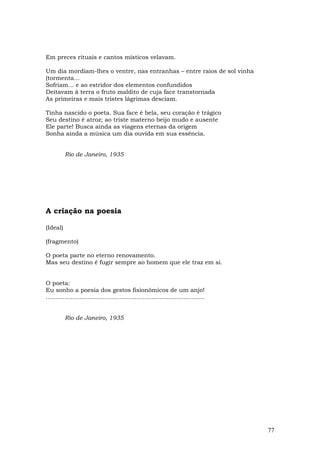 Em preces rituais e cantos místicos velavam.

Um dia mordiam-lhes o ventre, nas entranhas – entre raios de sol vinha
(tormenta…
Sofriam... e ao estridor dos elementos confundidos
Deitavam à terra o fruto maldito de cuja face transtornada
As primeiras e mais tristes lágrimas desciam.

Tinha nascido o poeta. Sua face é bela, seu coração é trágico
Seu destino é atroz; ao triste materno beijo mudo e ausente
Ele parte! Busca ainda as viagens eternas da origem
Sonha ainda a música um dia ouvida em sua essência.


          Rio de Janeiro, 1935




A criação na poesia

(Ideal)

(fragmento)

O poeta parte no eterno renovamento.
Mas seu destino é fugir sempre ao homem que ele traz em si.


O poeta:
Eu sonho a poesia dos gestos fisionômicos de um anjo!
....................................................................................


          Rio de Janeiro, 1935




                                                                                       77
 