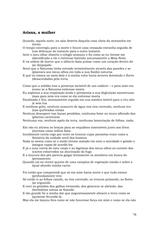 Ariana, a mulher

Quando, aquela noite, na sala deserta daquela casa cheia da montanha em
       (torno
O tempo convergiu para a morte e houve uma cessação estranha seguida de
       (um debruçar do instante para o outro instante
Ante o meu olhar absorto o relógio avançou e foi como se eu tivesse me
       (identificado a ele e estivesse batendo soturnamente a Meia-Noite
E na ordem de horror que o silêncio fazia pulsar como um coração dentro do
       (ar despojado
Senti que a Natureza tinha entrado invisivelmente através das paredes e se
       (plantara aos meus olhos em toda a sua fixidez noturna
E que eu estava no meio dela e à minha volta havia árvores dormindo e flores
       (desacordadas pela treva.

Como que a solidão traz a presença invisível de um cadáver – e para mim era
       (como se a Natureza estivesse morta
Eu aspirava a sua respiração ácida e pressentia a sua deglutição monstruosa
       (mas para mim era como se ela estivesse morta
Paralisada e fria, imensamente erguida em sua sombra imóvel para o céu alto
       (e sem lua
E nenhum grito, nenhum sussurro de água nos rios correndo, nenhum eco
       (nas quebradas ermas
Nenhum desespero nas lianas pendidas, nenhuma fome no muco aflorado das
       (plantas carnívoras
Nenhuma voz, nenhum apelo da terra, nenhuma lamentação de folhas, nada.

Em vão eu atirava os braços para as orquídeas insensíveis junto aos lírios
       (inermes como velhos falos
Inutilmente corria cego por entre os troncos cujas parasitas eram como a
       8miséria da vaidade senil dos homens
Nada se movia como se o medo tivesse matado em mim a mocidade e gelado o
       (sangue capaz de acordá-los
E já o suor corria do meu corpo e as lágrimas dos meus olhos ao contato dos
       (cactos esbarrados na alucinação da fuga
E a loucura dos pés parecia galgar lentamente os membros em busca do
       (pensamento
Quando caí no ventre quente de uma campina de vegetação úmida e sobre a
       (qual afundei minha carne.

Foi então que compreendi que só em mim havia morte e que tudo estava
       (profundamente vivo
Só então vi as folhas caindo, os rios correndo, os troncos pulsando, as flores
       (se erguendo
E ouvi os gemidos dos galhos tremendo, dos gineceus se abrindo, das
       (borboletas noivas se finando
E tão grande foi a minha dor que angustiosamente abracei a terra como se
       (quisesse fecundá-la
Mas ela me lançou fora como se não houvesse força em mim e como se ela não



                                                                            78
 