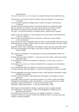 (me desejasse
E eu me vi só, nu e só, e era como se a traição tivesse me envelhecido eras.

Tristemente me brotou da alma o branco nome da Amada e eu murmurei
       (- Ariana!
E sem pensar caminhei trôpego como a visão do Tempo e murmurava
       (– Ariana!
E tudo em mim buscava Ariana e não havia Ariana em nenhuma parte
Mas se Ariana era a floresta, por que não havia de ser Ariana a terra?
Se Ariana era a morte, por que não havia de ser Ariana a vida?
Por que – se tudo era Ariana e só Ariana havia e nada fora de Ariana?

Baixei à terra de joelhos e a boca colada ao seu seio disse muito docemente
       (– Sou eu, Ariana...
Mas eis que um grande pássaro azul desce e canta aos meus ouvidos
       (– Eu sou Ariana!
E em todo o céu ficou vibrando como um hino o muito amado nome de Ariana.
Desesperado me ergui e bradei: Quem és que te devo procurar em toda a parte
       (e estás em cada uma?
Espírito, carne, vida, sofrimento, serenidade, morte, por que não serias uma?
Por que me persegues e me foges e por que me cegas se me dás uma luz e
       (restas longe?

Mas nada me respondeu e eu prossegui na minha peregrinação através da
       (campina
E dizia: Sei que tudo é infinito! – e o pio das aves me trazia o grito dos sertões
       (desaparecidos
E as pedras do caminho me traziam os abismos e a terra seca a sede na
       (fontes.
No entanto, era como se eu fosse a alimária de um anjo que me chicoteava
       (– Ariana!
E eu caminhava cheio de castigo e em busca do martírio de Ariana
A branca Amada salva das águas e a quem fora prometido o trono do mundo.

Eis que galgando um monte surgiram luzes e após janelas iluminadas e após
       (cabanas iluminadas
E após ruas iluminadas e após lugarejos iluminados como fogos no mato
       (noturno
E grandes redes de pescar secavam às portas e se ouvia o bater das forjas.
E perguntei: Pescadores, onde está Ariana? – e eles me mostravam o peixe
Ferreiros, onde está Ariana? – e eles me mostravam o fogo
Mulheres, onde está Ariana? – e elas me mostravam o sexo.

Mas logo se ouviam gritos e danças, e gaitas tocavam e guizos batiam
Eu caminhava, e aos poucos o ruído ia se alongando à medida que eu
      (penetrava na savana
No entanto era como se o canto que me chegava entoasse – Ariana!
E pensei: Talvez eu encontre Ariana na Cidade de Ouro – por que não seria
Ariana a mulher perdida?




                                                                                 79
 