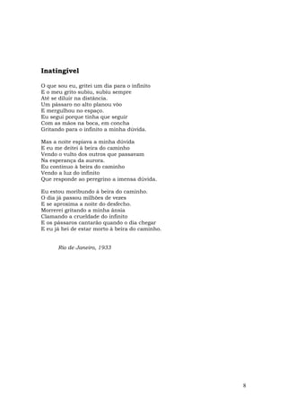 Inatingível

O que sou eu, gritei um dia para o infinito
E o meu grito subiu, subiu sempre
Até se diluir na distância.
Um pássaro no alto planou vôo
E mergulhou no espaço.
Eu segui porque tinha que seguir
Com as mãos na boca, em concha
Gritando para o infinito a minha dúvida.

Mas a noite espiava a minha dúvida
E eu me deitei à beira do caminho
Vendo o vulto dos outros que passavam
Na esperança da aurora.
Eu continuo à beira do caminho
Vendo a luz do infinito
Que responde ao peregrino a imensa dúvida.

Eu estou moribundo à beira do caminho.
O dia já passou milhões de vezes
E se aproxima a noite do desfecho.
Morrerei gritando a minha ânsia
Clamando a crueldade do infinito
E os pássaros cantarão quando o dia chegar
E eu já hei de estar morto à beira do caminho.


      Rio de Janeiro, 1933




                                                 8
 