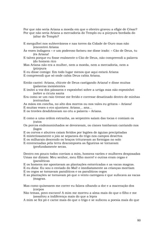 Por que não seria Ariana a moeda em que o obreiro gravou a efígie de César?
Por que não seria Ariana a mercadoria do Templo ou a púrpura bordada do
      (altar do Templo?

E mergulhei nos subterrâneos e nas torres da Cidade de Ouro mas não
       (encontrei Ariana
Às vezes indagava – e um poderoso fariseu me disse irado: – Cão de Deus, tu
       (és Ariana!
E talvez porque eu fosse realmente o Cão de Deus, não compreendi a palavra
       (do homem rico
Mas Ariana não era a mulher, nem a moeda, nem a mercadoria, nem a
       (púrpura
E eu disse comigo: Em todo lugar menos que aqui estará Ariana
E compreendi que só onde cabia Deus cabia Ariana.

Então cantei: Ariana, chicote de Deus castigando Ariana! e disse muitas
       (palavras inexistentes
E imitei a voz dos pássaros e espezinhei sobre a urtiga mas não espezinhei
       (sobre a cicuta santa
Era como se um raio tivesse me ferido e corresse desatinado dentro de minhas
       (entranhas
As mãos em concha, no alto dos morros ou nos vales eu gritava – Ariana!
E muitas vezes o eco ajuntava: Ariana... ana...
E os trovões desdobravam no céu a palavra – Ariana.

E como a uma ordem estranha, as serpentes saíam das tocas e comiam os
      (ratos
Os porcos endemoninhados se devoravam, os cisnes tombavam cantando nos
      (lagos
E os corvos e abutres caíam feridos por legiões de águias precipitadas
E misteriosamente o joio se separava do trigo nos campos desertos
E os milharais descendo os braços trituravam as formigas no solo
E envenenadas pela terra descomposta as figueiras se tornavam
      (profundamente secas.

Dentro em pouco todos corriam a mim, homens varões e mulheres desposadas
Umas me diziam: Meu senhor, meu filho morre! e outras eram cegas e
      (paralíticas
E os homens me apontavam as plantações estorricadas e as vacas magras.
E eu dizia: Eu sou o enviado do Mal! e imediatamente as crianças morriam
E os cegos se tornavam paralíticos e os paralíticos cegos
E as plantações se tornavam pó que o vento carregava e que sufocava as vacas
      (magras.

Mas como quisessem me correr eu falava olhando a dor e a maceração dos
      (corpos
Não temas, povo escravo! A mim me morreu a alma mais do que o filho e me
      (assaltou a indiferença mais do que a lepra
A mim se fez pó e carne mais do que o trigo e se sufocou a poesia mais do que




                                                                              80
 