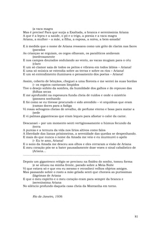 (a vaca magra
Mas é preciso! Para que surja a Exaltada, a branca e sereníssinia Ariana
A que é a lepra e a saúde, o pó e o trigo, a poesia e a vaca magra
Ariana, a mulher – a mãe, a filha, a esposa, a noiva, a bem-amada!

E à medida que o nome de Ariana ressoava como um grito de clarim nas faces
       (paradas
As crianças se erguiam, os cegos olhavam, os paralíticos andavam
       (medrosamente
E nos campos dourados ondulando ao vento, as vacas mugiam para o céu
       (claro
E um só clamor saía de todos os peitos e vibrava em todos lábios – Ariana!
E uma só música se estendia sobre as terras e sobre os rios – Ariana!
E um só entendimento iluminava o pensamento dos poetas – Ariana!

Assim, coberto de bênçãos, cheguei a uma floresta e me sentei às suas bordas
       (– os regatos cantavam límpidos
Tive o desejo súbito da sombra, da humildade dos galhos e do repouso das
       (folhas secas
E me aprofundei na espessura funda cheia de ruídos e onde o mistério
       (passava sonhando
E foi como se eu tivesse procurado e sido atendido – vi orquídeas que eram
       (camas doces para a fadiga
Vi rosas selvagens cheias de orvalho, de perfume eterno e boas para matar a
       (sede
E vi palmas gigantescas que eram leques para afastar o calor da carne.

Descansei – por um momento senti vertiginosamente o húmus fecundo da
          (terra
A pureza e a ternura da vida nos lírios altivos como falos
A liberdade das lianas prisioneiras, a serenidade das quedas se despenhando.
E mais do que nunca o nome da Amada me veio e eu murmurei o apelo
          (– Eu te amo, Ariana!
E o sono da Amada me desceu aos olhos e eles cerraram a visão de Ariana
E meu coração pôs-se a bater pausadamente doze vezes o sinal cabalístico de
          (Ariana…
.................................................................................

Depois um gigantesco relógio se precisou na fixidez do sonho, tomou forma
       (e se situou na minha frente, parado sobre a Meia-Noite
Vi que estava só e que era eu mesmo e reconheci velhos objetos amigos.
Mas passando sobre o rosto a mão gelada senti que chorava as puríssimas
       (lágrimas de Ariana
E que o meu espírito e o meu coração eram para sempre da branca e
       (sereníssima Ariana
No silêncio profundo daquela casa cheia da Montanha em torno.


      Rio de Janeiro, 1936




                                                                               81
 