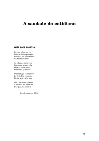 A saudade do cotidiano




Ária para assovio

Inelutavelmente tu
Rosa sobre o passeio
Branca! e a melancolia
Na tarde do seio

As cássias escorrem
Seu ouro a teus pés
Conheço o soneto
Porém tu quem és?

O madrigal se escreve:
Se é do teu costume
Deixa que eu te leve

(Sê... mínima e breve
A música do perfume
Não guarda ciúme)


      Rio de Janeiro, 1936




                                   82
 