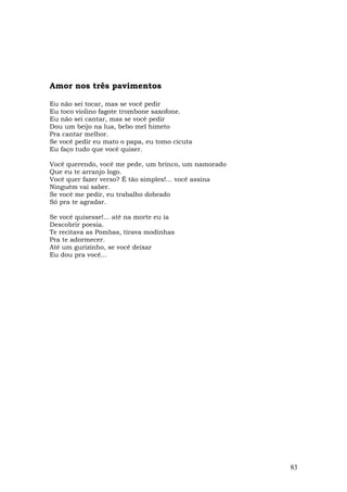 Amor nos três pavimentos

Eu não sei tocar, mas se você pedir
Eu toco violino fagote trombone saxofone.
Eu não sei cantar, mas se você pedir
Dou um beijo na lua, bebo mel himeto
Pra cantar melhor.
Se você pedir eu mato o papa, eu tomo cicuta
Eu faço tudo que você quiser.

Você querendo, você me pede, um brinco, um namorado
Que eu te arranjo logo.
Você quer fazer verso? É tão simples!... você assina
Ninguém vai saber.
Se você me pedir, eu trabalho dobrado
Só pra te agradar.

Se você quisesse!... até na morte eu ia
Descobrir poesia.
Te recitava as Pombas, tirava modinhas
Pra te adormecer.
Até um gurizinho, se você deixar
Eu dou pra você...




                                                       83
 