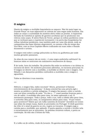 O mágico

Diante do mágico a multidão boquiaberta se esquece. Não há mais lugar na
Grande Praça: as ruas adjacentes se cobrem de uma negra onda humana. Em
todas as casas a curiosidade do mistério abriu todas as janelas. A espantosa
fachada da Catedral se apinha de garotos acrobatas que se penduram nos
relevos como anjos. É talvez Paris do Terror, porque os velhos pardieiros como
que se inclinam para o espetáculo incessante e na porta das hospedarias há
velhas tabuletas pendentes, mas também pode ser uma vila alemã, onde as
campainhas das lojas tilintam alegremente, ou mesmo o Rio do tempo dos
Vice-Reis, com os seus Capitães-Mores traficando em suas redes e fitando
duramente o artista.

O mágico está sobre o antigo pelourinho ou forca ou guilhotina por onde
muitas gerações passaram.

As abas da sua casaca vão ao vento – é uma negra andorinha saltitante! As
brancas mãos se misturam em ondulantes movimentos de dança.

É de tarde, hora do trabalho. Na primeira fila estão os senhores e na última os
escravos do dever. Os senhores procuram adivinhar, os escravos procuram rir.
O mágico se diverte com a multidão, a multidão se diverte com o mágico. Um
filósofo e um dançarino perdidos confundem a multidão com o mágico e
aguardam.

Todos se divertem à sua maneira.

***

Silêncio, o mágico fala, todos escutam! "Ahora, presentaré el famoso
entretenimiento de Ias palomas." A dama oriental faz uma pirueta ágil e
mostra ao público a cartola milagrosa. O mágico faz passes, cobre a cartola
com um lenço vermelho de seda. "Un dos y... !" voam pombas brancas para o
céu de safira. A multidão olha para cima, as mãos aparando o sol. O
movimento prossegue. Toda a praça, toda a rua, toda a cidade olha para cima,
o subúrbio olha para cima, os camponeses olham para cima. "O que estará
para acontecer? Dizem que um tufão caminha do levante!" Acendem-se ícones
nas isbás da estepe russa, fazem-se procissões em Portugal. O chefe guerreiro
da tribo vê o sinal da guerra no céu, rugem os trocanos. O mágico joga a
cartola para a multidão, que aplaude. O poeta apanha a cartola e recolhe nela
o encantamento que se processou. As pombas invisíveis voltam, o poeta as
contempla. Só elas são o Íntimo da Vida.

****


E o tufão cai de súbito, vindo do Levante. Os garotos escorrem pelas colunas,



                                                                             85
 