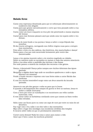 Balada feroz

Canta uma esperança desatinada para que se enfureçam silenciosamente os
      (cadáveres dos afogado
Canta para que grasne sarcasticamente o corvo que tens pousado sobre a tua
      (omoplata atlética.
Canta como um louco enquanto os teus pés vão penetrando a massa sequiosa
      (de lesmas
Canta! para esse formoso pássaro azul que ainda uma vez sujaria sobre o teu
      (êxtase.

Arranca do mais fundo a tua pureza e lança-a sobre o corpo felpudo das
       (aranhas
Ri dos touros selvagens, carregando nos chifres virgens nuas para o estupro
       (nas montanhas
Pula sobre o leito cru dos sádicos, dos histéricos, dos masturbados e dança!
Dança para a lua que está escorrendo lentamente pelo ventre das
       (menstruadas

Lança o teu poema inocente sobre o rio venéreo engolindo as cidades
Sobre os casebres onde os escorpiões se matam à visão dos amores miseráveis
Deita a tua alma sobre a podridão das latrinas e das fossas
Por onde passou a miséria da condição dos escravos e dos gênios.

Dança, ó desvairado! Dança pelos campos aos rinches dolorosos das éguas
      (parindo
Mergulha a algidez deste lago onde os nenúfares apodrecem e onde a água
      (floresce em miasmas
Fende o fundo viscoso e espreme com tuas fortes mãos a carne flácida das
      (medusas
E com teu sorriso inexcedível surge como um deus amarelo da imunda
      (pomada.

Amarra-te aos pés das garças e solta-as para que te levem
E quando a decomposição dos campos de guerra te ferir as narinas, lança-te
      (sobre a cidade mortuária
Cava a terra por entre as tumefações e se encontrares um velho canhão
      (soterrado, volta
E vem atirar sobre as borboletas cintilando cores que comem as fezes verdes
      (das estradas.

Salta como um fauno puro ou como um sapo de ouro por entre os raios do sol
       (frenético.
Faz rugir com o teu calão o eco dos vales e das montanhas
Mija sobre o lugar dos mendigos nas escadarias sórdidas dos templos
E escarra sobre todos os que se proclamarem miseráveis.

Canta! canta demais! Nada há como o amor para matar a vida
Amor que é bem o amor da inocência primeira!



                                                                               87
 