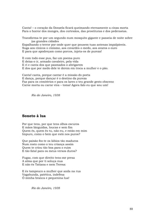 Canta! – o coração da Donzela ficará queimando eternamente a cinza morta
Para o horror dos monges, dos cortesãos, das prostitutas e dos pederastas.

Transforma-te por um segundo num mosquito gigante e passeia de noite sobre
      (as grandes cidades
Espalhando o terror por onde quer que pousem tuas antenas impalpáveis.
Suga aos cínicos o cinismo, aos covardes o medo, aos avaros o ouro
E para que apodreçam como porcos, injeta-os de pureza!

E   com todo esse pus, faz um poema puro
E   deixa-o ir, armado cavaleiro, pela vida
E   ri e canta dos que pasmados o abrigarem
E   dos que por medo dele te derem em troca a mulher e o pão.

Canta! canta, porque cantar é a missão do poeta
E dança, porque dançar é o destino da pureza
Faz para os cemitérios e para os lares o teu grande gesto obsceno
Carne morta ou carne viva – toma! Agora falo eu que sou um!


        Rio de Janeiro, 1938




Soneto à lua

Por que tens, por que tens olhos escuros
E mãos lânguidas, loucas e sem fim
Quem és, quem és tu, não eu, e estás em mim
Impuro, como o bem que está nos puros?

Que paixão fez-te os lábios tão maduros
Num rosto como o teu criança assim
Quem te criou tão boa para o ruim
E tão fatal para os meus versos duros?

Fugaz, com que direito tens-me presa
A alma que por ti soluça nua
E não és Tatiana e nem Teresa:

E és tampouco a mulher que anda na rua
Vagabunda, patética, indefesa
Ó minha branca e pequenina lua!


        Rio de Janeiro, 1938




                                                                             88
 