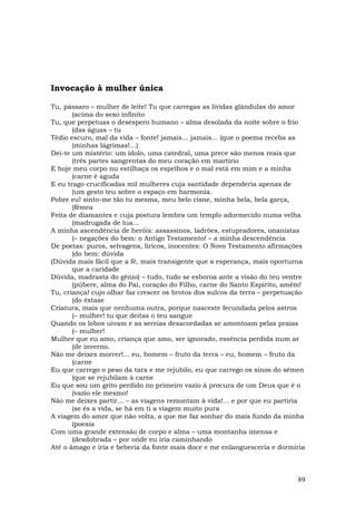 Invocação à mulher única

Tu, pássaro – mulher de leite! Tu que carregas as lívidas glândulas do amor
       (acima do sexo infinito
Tu, que perpetuas o desespero humano – alma desolada da noite sobre o frio
       (das águas – tu
Tédio escuro, mal da vida – fonte! jamais... jamais... (que o poema receba as
       (minhas lágrimas!...)
Dei-te um mistério: um ídolo, uma catedral, uma prece são menos reais que
       (três partes sangrentas do meu coração em martírio
E hoje meu corpo nu estilhaça os espelhos e o mal está em mim e a minha
       (carne é aguda
E eu trago crucificadas mil mulheres cuja santidade dependeria apenas de
       (um gesto teu sobre o espaço em harmonia.
Pobre eu! sinto-me tão tu mesma, meu belo cisne, minha bela, bela garça,
       (fêmea
Feita de diamantes e cuja postura lembra um templo adormecido numa velha
       (madrugada de lua...
A minha ascendência de heróis: assassinos, ladrões, estupradores, onanistas
       (– negações do bem: o Antigo Testamento! – a minha descendência
De poetas: puros, selvagens, líricos, inocentes: O Novo Testamento afirmações
       (do bem: dúvida
(Dúvida mais fácil que a fé, mais transigente que a esperança, mais oporturna
       que a caridade
Dúvida, madrasta do gênio) – tudo, tudo se esboroa ante a visão do teu ventre
       (púbere, alma do Pai, coração do Filho, carne do Santo Espírito, amém!
Tu, criança! cujo olhar faz crescer os brotos dos sulcos da terra – perpetuação
       (do êxtase
Criatura, mais que nenhuma outra, porque nasceste fecundada pelos astros
       (– mulher! tu que deitas o teu sangue
Quando os lobos uivam e as sereias desacordadas se amontoam pelas praias
       (– mulher!
Mulher que eu amo, criança que amo, ser ignorado, essência perdida num ar
       (de inverno.
Não me deixes morrer!... eu, homem – fruto da terra – eu, homem – fruto da
       (carne
Eu que carrego o peso da tara e me rejubilo, eu que carrego os sinos do sêmen
       (que se rejubilam à carne
Eu que sou um grito perdido no primeiro vazio à procura de um Deus que é o
       (vazio ele mesmo!
Não me deixes partir... – as viagens remontam à vida!... e por que eu partiria
       (se és a vida, se há em ti a viagem muito pura
A viagem do amor que não volta, a que me faz sonhar do mais fundo da minha
       (poesia
Com uma grande extensão de corpo e alma – uma montanha imensa e
       (desdobrada – por onde eu iria caminhando
Até o âmago e iria e beberia da fonte mais doce e me enlanguesceria e dormiria



                                                                            89
 