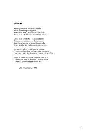 Revolta

Alma que sofres pavorosamente
A dor de seres privilegiada
Abandona o teu pranto, sê contente
Antes que o horror da solidão te invada.

Deixa que a vida te possua ardente
Ó alma supremamente desgraçada.
Abandona, águia, a inóspita morada
Vem rastejar no chão como a serpente.

De que te vale o espaço se te cansa?
Quanto mais sobes mais o espaço avança...
Desce ao chão, águia audaz, que a noite é fria.

Volta, ó alma, ao lugar de onde partiste
O mundo é bom, o espaço é muito triste...
Talvez tu possas ser feliz um dia.


      Rio de Janeiro, 1933




                                                  9
 