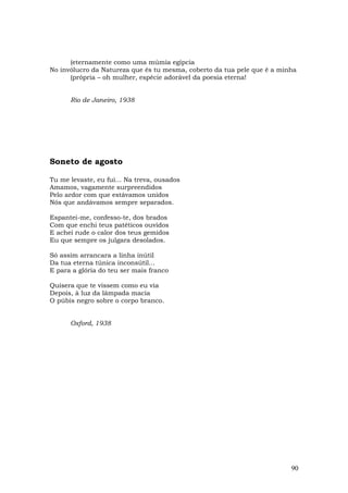 (eternamente como uma múmia egípcia
No invólucro da Natureza que és tu mesma, coberto da tua pele que é a minha
      (própria – oh mulher, espécie adorável da poesia eterna!


      Rio de Janeiro, 1938




Soneto de agosto

Tu me levaste, eu fui... Na treva, ousados
Amamos, vagamente surpreendidos
Pelo ardor com que estávamos unidos
Nós que andávamos sempre separados.

Espantei-me, confesso-te, dos brados
Com que enchi teus patéticos ouvidos
E achei rude o calor dos teus gemidos
Eu que sempre os julgara desolados.

Só assim arrancara a linha inútil
Da tua eterna túnica inconsútil...
E para a glória do teu ser mais franco

Quisera que te vissem como eu via
Depois, à luz da lâmpada macia
O púbis negro sobre o corpo branco.


      Oxford, 1938




                                                                         90
 