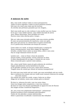 A máscara da noite

Sim, essa tarde conhece todos os meus pensamentos
Todos os meus segredos e todos os meus patéticos anseios
Sob esse céu como uma visão azul de incenso
As estrelas são perfumes passados que me chegam...

Sim! essa tarde que eu não conheço é uma mulher que me chama
E eis que é uma cidade apenas, uma cidade dourada de astros
Aves, folhas silenciosas, sons perdidos em cores
Nuvens como velas abertas para o tempo...

Não sei, toda essa evocação perdida, toda essa música perdida
É como um pressentimento de inocência, como um apelo...
Mas para que buscar se a forma ficou no gesto esvanecida
E se a poesia ficou dormindo nos braços de outrora...

Como saber se é tarde, se haverá manhã para o crepúsculo
Nesse entorpecimento, neste filtro mágico de lágrimas?
Orvalho, orvalho! desce sobre os meus olhos, sobre o meu sexo
Faz-se surgir diamante dentro do sol!

Lembro-me!... como se fosse a hora da memória
Outras tardes, outras janelas, outras criaturas na alma
O olhar abandonado de um lago e o frêmito de um vento
Seios crescendo para o poente como salmos...

Oh, a doce tarde! Sobre mares de gelo ardentes de revérbero
Vagam placidamente navios fantásticos de prata
E em grandes castelos cor de ouro, anjos azuis serenos
Tangem sinos de cristal que vibram na imensa transparência!

Eu sinto que essa tarde está me vendo, que essa serenidade está me vendo
Que o momento da criação está me vendo neste instante doloroso de sossego
      (em mim mesmo
Oh criação que estás me vendo, surge e beija-me os olhos
Afaga-me os cabelos, canta uma canção para eu dormir!

És bem tu, máscara da noite, com tua carne rósea
Com teus longos xales campestres e com teus cânticos
És bem tu! ouço teus faunos pontilhando as águas de sons de flautas
Em longas escalas cromáticas fragrantes...

Ah, meu verso tem palpitações dulcíssimas! – primaveras!
Sonhos bucólicos nunca sonhados pelo desespero
Visões de rios plácidos e matas adormecidas
Sobre o panorama crucificado e monstruoso dos telhados!



                                                                        91
 