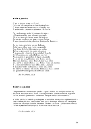 Vida e poesia

A lua projetava o seu perfil azul
Sobre os velhos arabescos das flores calmas
A pequena varanda era como o ninho futuro
E as ramadas escorriam gotas que não havia.

Na rua ignorada anjos brincavam de roda...
– Ninguém sabia, mas nós estávamos ali.
Só os perfumes teciam a renda da tristeza
Porque as corolas eram alegres como frutos
E uma inocente pintura brotava do desenho das cores

Eu me pus a sonhar o poema da hora.
E, talvez ao olhar meu rosto exasperado
Pela ânsia de te ter tão vagamente amiga
Talvez ao pressentir na carne misteriosa
A germinacão estranha do meu indizível apelo
Ouvi bruscamente a claridade do teu riso
Num gorjeio de gorgulhos de água enluarada.
E ele era tão belo, tão mais belo do que a noite
Tão mais doce que o mel dourado dos teus olhos
Que ao vê-lo trilar sobre os teus dentes como um címbalo
E se escorrer sobre os teus lábios como um suco
E marulhar entre os teus seios como uma onda
Eu chorei docemente na concha de minhas mãos vazias
De que me tivesses possuído antes do amor.

      Rio de Janeiro, 1938




Soneto simples

Chegara enfim o mesmo que partira: a porta aberta e o coração voando ao
encontro dos olhos e das mãos. Velhos pássaros, velhas criaturas, algumas
cinzas plácidas passando – somente a amiga é como o melro branco!

E enfim partira o mesmo que chegara; o horizonte transpondo o pensamento e
nas auroras plácidas passando o doce perfil da amiga adormecida. Desejo de
morrer de nostalgia da noite dos vales tristes e perdidos… (foi quando desceu
do céu a poesia como um grito de luz nos meus ouvidos…)


      Rio de Janeiro, 1938




                                                                            94
 