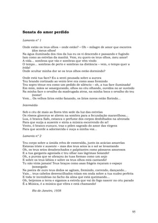 Sonata do amor perdido

Lamento nº 1

Onde estão os teus olhos – onde estão? – Oh – milagre de amor que escorres
       (dos meus olhos!
Na água iluminada dos rios da lua eu os vi descendo e passando e fugindo
Iam como as estrelas da manhã. Vem, eu quero os teus olhos, meu amor!
A vida... sombras que vão e sombras que vêm vindo
O tempo... sombras de perto e sombras na distância – vem, o tempo quer a
(vida!
Onde ocultar minha dor se os teus olhos estão dormindo?

Onde está tua face? Eu a senti pousada sobre a aurora
Teu brando cortinado ao vento leve era como asas fremindo
Teu sopro tênue era como um pedido de silêncio – oh, a tua face iluminada!
Em mim, mãos se amargurando, olhos no céu olhando, ouvidos no ar ouvindo
Na minha face o orvalho da madrugada atroz, na minha boca o orvalho do teu
      (nome!
Vem... Os velhos lírios estão fanando, os lírios novos estão florindo...

Intermédio

Sob o céu de maio as flores têm sede da luz das estrelas
Os róseos gineceus se abrem na sombra para a fecundação maravilhosa...
Lua, ó branca Safo, estanca o perfume dos corpos desfolhados na alvorada
Para que surja a ausente e sinta a música escorrendo do ar!
Vento, ó branco eunuco, traz o pólen sagrado do amor das virgens
Para que acorde a adormecida e ouça a minha voz...

Lamento nº 2

Teu corpo sobre a úmida relva de esmeralda, junto às acácias amarelas
Estavas triste e ausente – mas dos teus seios ia o sol se levantando
Oh, os teus seios desabrochados e palpitantes como pássaros amorosos
E a tua garganta agoniada e teu olhar nas lágrimas boiando!
Oh, a pureza que se abraçou às tuas formas como um anjo
E sobre os teus lábios e sobre os teus olhos está cantando!
Tu não virás jamais! Teus braços como asas frágeis roçaram o espaço
        (sossegado
Na poeira de ouro teus dedos se agitam, fremindo, correndo, dançando...
Vais... teus cabelos desvencilhados rolam em onda sobre a tua nudez perfeita
E toda te incendeias no facho da alma que está queimando...
Oh, beijemos a terra e sigamos a estrela que vai do fogo nascer no céu parado
É a Música, é a música que vibra e está chamando!

      Rio de Janeiro, 1938




                                                                             95
 