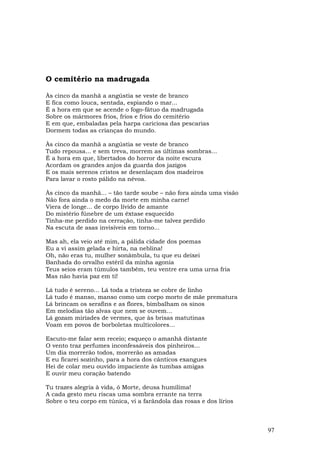 O cemitério na madrugada

Às cinco da manhã a angústia se veste de branco
E fica como louca, sentada, espiando o mar...
É a hora em que se acende o fogo-fátuo da madrugada
Sobre os mármores frios, frios e frios do cemitério
E em que, embaladas pela harpa cariciosa das pescarias
Dormem todas as crianças do mundo.

Às cinco da manhã a angústia se veste de branco
Tudo repousa... e sem treva, morrem as últimas sombras...
É a hora em que, libertados do horror da noite escura
Acordam os grandes anjos da guarda dos jazigos
E os mais serenos cristos se desenlaçam dos madeiros
Para lavar o rosto pálido na névoa.

Às cinco da manhã... – tão tarde soube – não fora ainda uma visão
Não fora ainda o medo da morte em minha carne!
Viera de longe... de corpo lívido de amante
Do mistério fúnebre de um êxtase esquecido
Tinha-me perdido na cerração, tinha-me talvez perdido
Na escuta de asas invisíveis em torno...

Mas ah, ela veio até mim, a pálida cidade dos poemas
Eu a vi assim gelada e hirta, na neblina!
Oh, não eras tu, mulher sonâmbula, tu que eu deixei
Banhada do orvalho estéril da minha agonia
Teus seios eram túmulos também, teu ventre era uma urna fria
Mas não havia paz em ti!

Lá tudo é sereno... Lá toda a tristeza se cobre de linho
Lá tudo é manso, manso como um corpo morto de mãe prematura
Lá brincam os serafins e as flores, bimbalham os sinos
Em melodias tão alvas que nem se ouvem...
Lá gozam miríades de vermes, que às brisas matutinas
Voam em povos de borboletas multicolores...

Escuto-me falar sem receio; esqueço o amanhã distante
O vento traz perfumes inconfessáveis dos pinheiros...
Um dia morrerão todos, morrerão as amadas
E eu ficarei sozinho, para a hora dos cânticos exangues
Hei de colar meu ouvido impaciente às tumbas amigas
E ouvir meu coração batendo

Tu trazes alegria à vida, ó Morte, deusa humílima!
A cada gesto meu riscas uma sombra errante na terra
Sobre o teu corpo em túnica, vi a farândola das rosas e dos lírios



                                                                     97
 