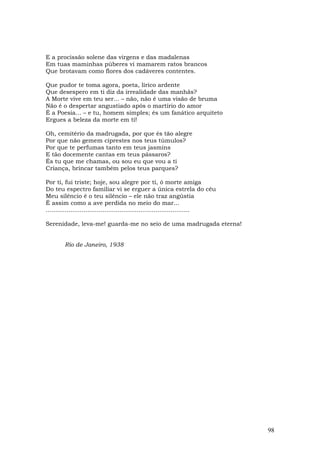 E a procissão solene das virgens e das madalenas
Em tuas maminhas púberes vi mamarem ratos brancos
Que brotavam como flores dos cadáveres contentes.

Que pudor te toma agora, poeta, lírico ardente
Que desespero em ti diz da irrealidade das manhãs?
A Morte vive em teu ser... – não, não é uma visão de bruma
Não é o despertar angustiado após o martírio do amor
É a Poesia... – e tu, homem simples; és um fanático arquiteto
Ergues a beleza da morte em ti!

Oh, cemitério da madrugada, por que és tão alegre
Por que não gemem ciprestes nos teus túmulos?
Por que te perfumas tanto em teus jasmins
E tão docemente cantas em teus pássaros?
És tu que me chamas, ou sou eu que vou a ti
Criança, brincar também pelos teus parques?

Por ti, fui triste; hoje, sou alegre por ti, ó morte amiga
Do teu espectro familiar vi se erguer a única estrela do céu
Meu silêncio é o teu silêncio – ele não traz angústia
É assim como a ave perdida no meio do mar...
............................................................................

Serenidade, leva-me! guarda-me no seio de uma madrugada eterna!


        Rio de Janeiro, 1938




                                                                               98
 