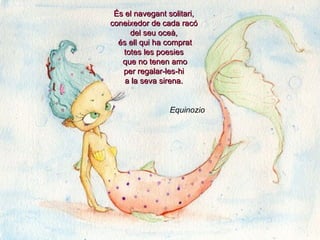 És el navegant solitari,
coneixedor de cada racó
     del seu oceà,
  és ell qui ha comprat
   totes les poesies
   que no tenen amo
   per regalar-les-hi
    a la seva sirena.


                Equinozio
 