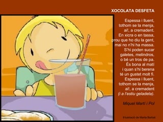 XOCOLATA DESFETA

         Espessa i lluent,
    tothom se la menja,
         ai!, a cremadent.
   En xicra o en tassa,
prou que ho diu la gent,
  mai no n’hi ha massa.
         S’hi poden sucar
     galetes, melindros,
     o bé un tros de pa.
          És bona al matí
       i quan s’hi berena
     té un gustet molt fi.
         Espessa i lluent,
    tothom se la menja,
          ai!, a cremadent
   (i a l’estiu geladeta).

      Miquel Martí i Pol


      Il·lustració de Marta Barbal
 