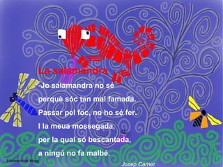 La salamandra
                   -Jo salamandra no sé
                   perquè sóc tan mal famada.
                   Passar pel foc, no ho sé fer.
                   I la meua mossegada,
                   per la qual só bescantada,
                   a ningú no fa malbé.
Il·lustració de Mogg
                                           Josep Carner
 