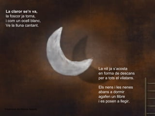 La claror se’n va,
 la foscor ja torna,
 i com un ocell blanc,
 Ve la lluna cantant.




                                La nit ja s’acosta
                                en forma de descans
                                per a tots el vilatans.

                                Els nens i les nenes
                                abans a dormir
                                agafen un llibre
                                i es posen a llegir.
Il·lustració de Matías Acosta
 